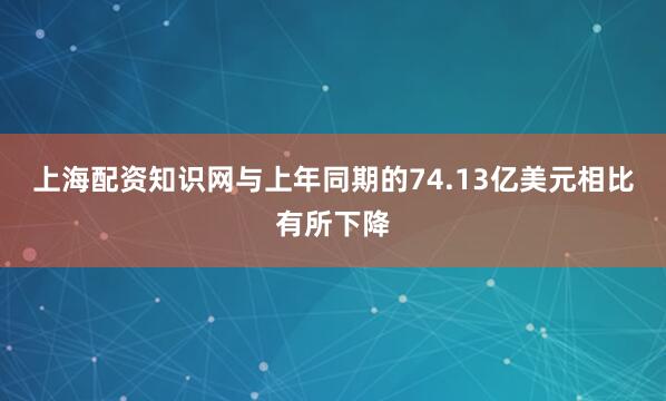 上海配资知识网与上年同期的74.13亿美元相比有所下降