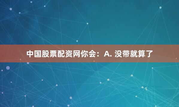 中国股票配资网你会：A. 没带就算了