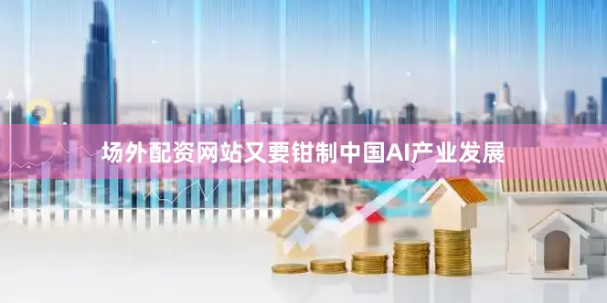 场外配资网站又要钳制中国AI产业发展