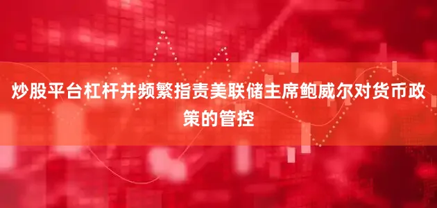 炒股平台杠杆并频繁指责美联储主席鲍威尔对货币政策的管控